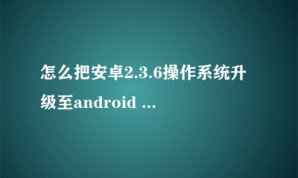 怎么把安卓2.3.6操作系统升级至android 4.0版本
