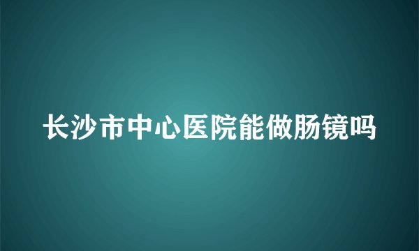长沙市中心医院能做肠镜吗