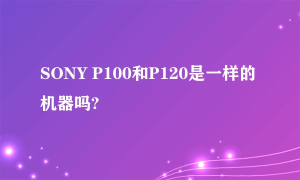 SONY P100和P120是一样的机器吗?