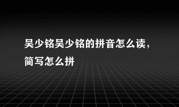 吴少铭吴少铭的拼音怎么读,简写怎么拼