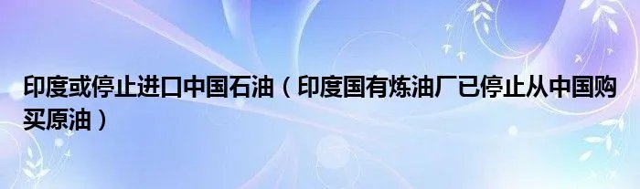 印度或停止进口中国石油（印度国有炼油厂已停止从中国购买原油）