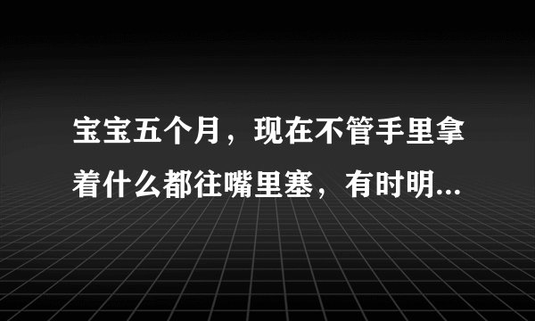宝宝五个月，现在不管手里拿着什么都往嘴里塞，有时明明喂了她了，还是一拿到东西就往嘴里塞，是她没吃饱吗，还是怎么了