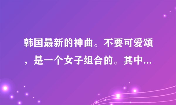 韩国最新的神曲。不要可爱颂，是一个女子组合的。其中有一句是everybody！求都到的都写下来告诉