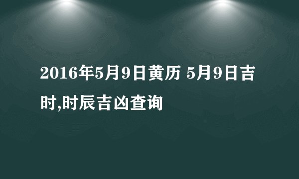 2016年5月9日黄历 5月9日吉时,时辰吉凶查询