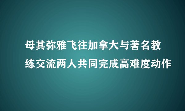 母其弥雅飞往加拿大与著名教练交流两人共同完成高难度动作