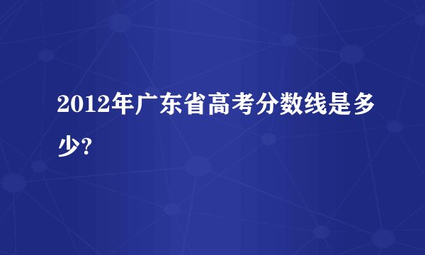 2012年广东省高考分数线是多少?