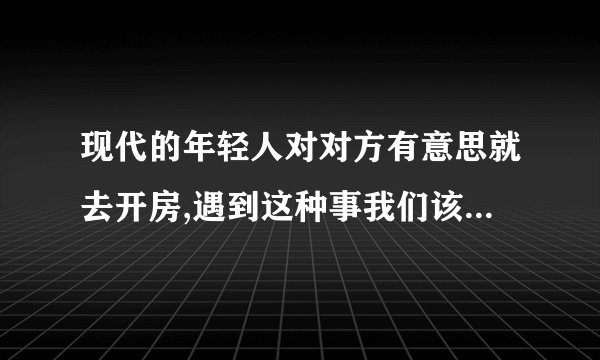 现代的年轻人对对方有意思就去开房,遇到这种事我们该怎么做拜托了各位 谢谢