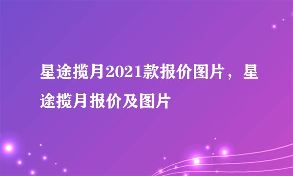 星途揽月2021款报价图片，星途揽月报价及图片