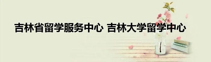 吉林省留学服务中心 吉林大学留学中心
