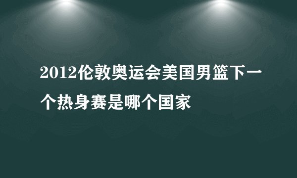 2012伦敦奥运会美国男篮下一个热身赛是哪个国家
