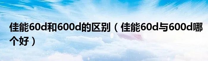 佳能60d和600d的区别（佳能60d与600d哪个好）