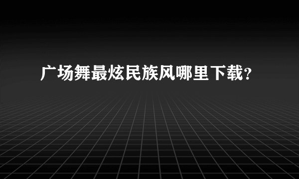 广场舞最炫民族风哪里下载?