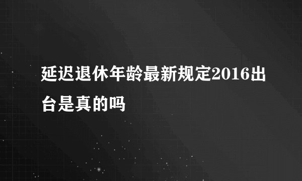 延迟退休年龄最新规定2016出台是真的吗