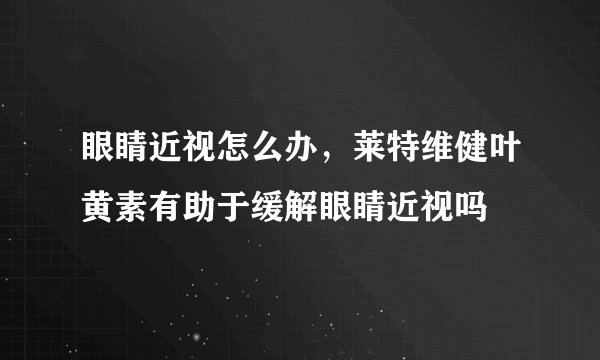 眼睛近视怎么办，莱特维健叶黄素有助于缓解眼睛近视吗