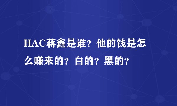 HAC蒋鑫是谁？他的钱是怎么赚来的？白的？黑的？