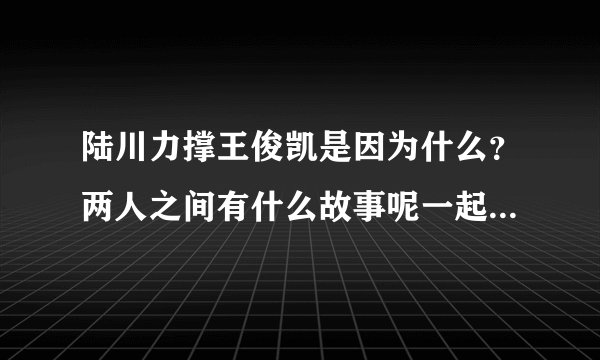 陆川力撑王俊凯是因为什么？两人之间有什么故事呢一起来看看！