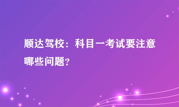 顺达驾校：科目一考试要注意哪些问题？