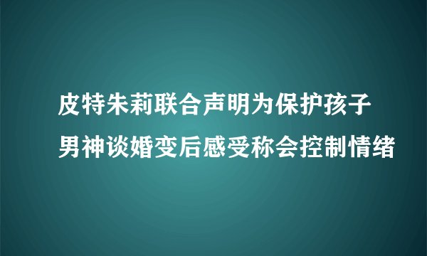 皮特朱莉联合声明为保护孩子男神谈婚变后感受称会控制情绪