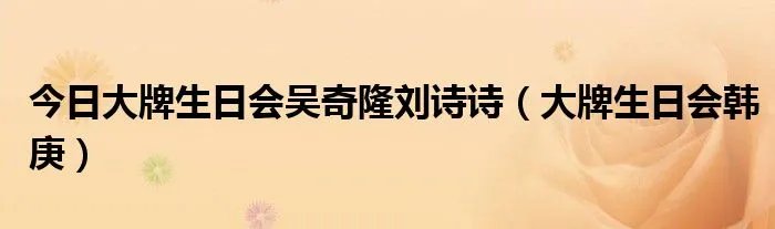 今日大牌生日会吴奇隆刘诗诗（大牌生日会韩庚）