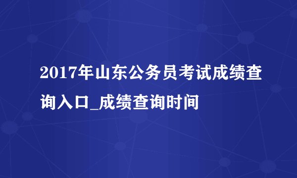 2017年山东公务员考试成绩查询入口_成绩查询时间