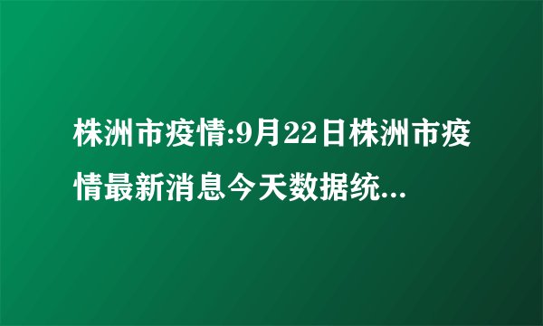 株洲市疫情:9月22日株洲市疫情最新消息今天数据统计情况通报
