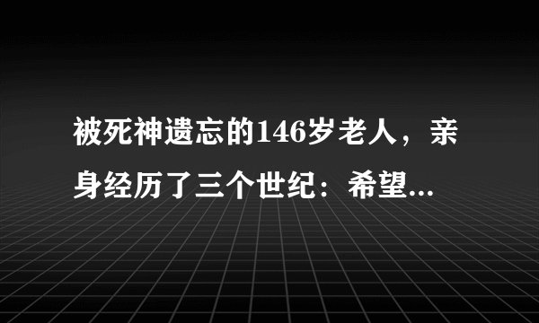 被死神遗忘的146岁老人,亲身经历了三个世纪:希望自己早点离世
