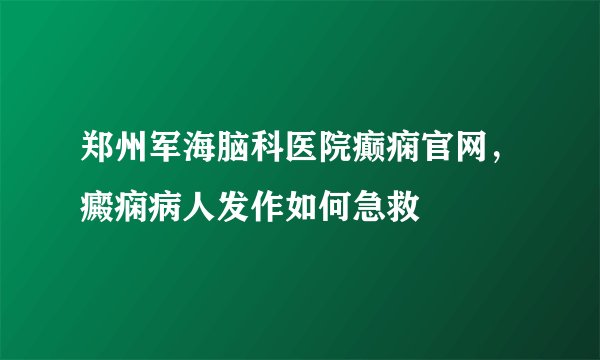 郑州军海脑科医院癫痫官网，癜痫病人发作如何急救