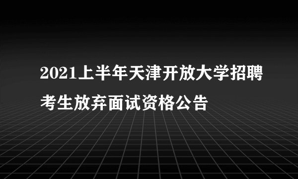 2021上半年天津开放大学招聘考生放弃面试资格公告