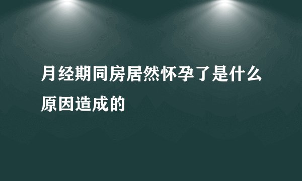 月经期同房居然怀孕了是什么原因造成的