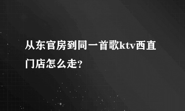 从东官房到同一首歌ktv西直门店怎么走？