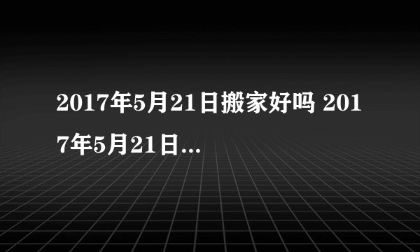 2017年5月21日搬家好吗 2017年5月21日是搬家黄道吉日吗