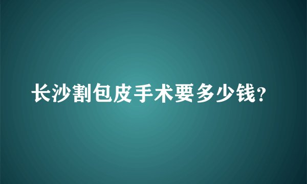 长沙割包皮手术要多少钱？