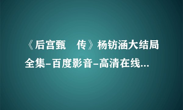 《后宫甄嬛传》杨钫涵大结局全集-百度影音-高清在线观看 后宫甄嬛传
