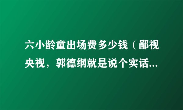 六小龄童出场费多少钱(鄙视央视,郭德纲就是说个实话央视封杀六小龄童就是出场费低他们收的黑钱或者回扣少了换成韩国人了以)八