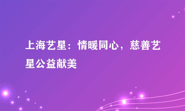 上海艺星：情暖同心，慈善艺星公益献美