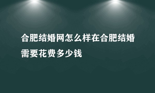 合肥结婚网怎么样在合肥结婚需要花费多少钱