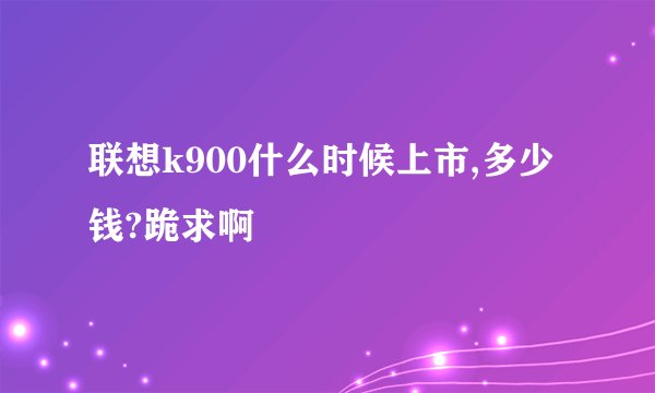 联想k900什么时候上市,多少钱?跪求啊