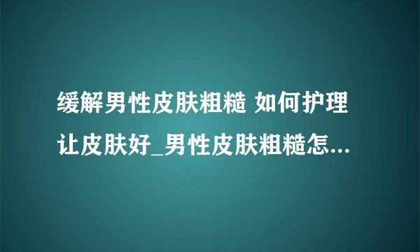 缓解男性皮肤粗糙 如何护理让皮肤好_男性皮肤粗糙怎么办_男性皮肤不同保养方法也不同_男性皮肤保养小常识