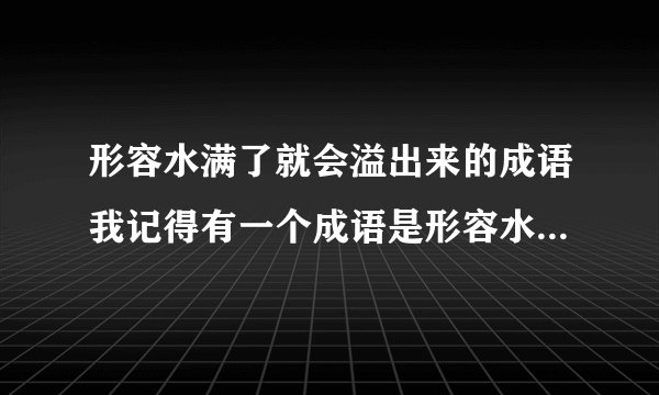 形容水满了就会溢出来的成语我记得有一个成语是形容水太满了就会溢出来的成语,是什么呢?