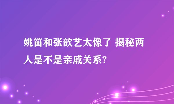 姚笛和张歆艺太像了 揭秘两人是不是亲戚关系?