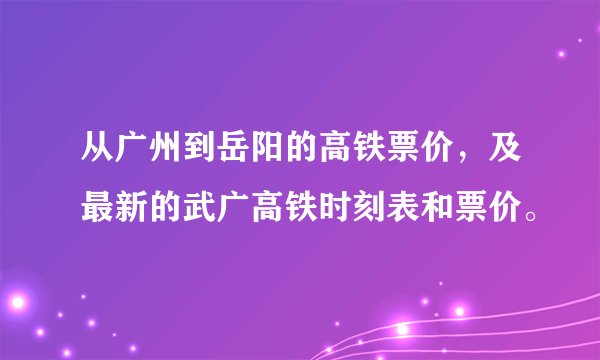 从广州到岳阳的高铁票价，及最新的武广高铁时刻表和票价。