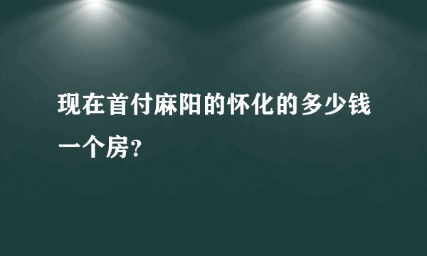 现在首付麻阳的怀化的多少钱一个房？