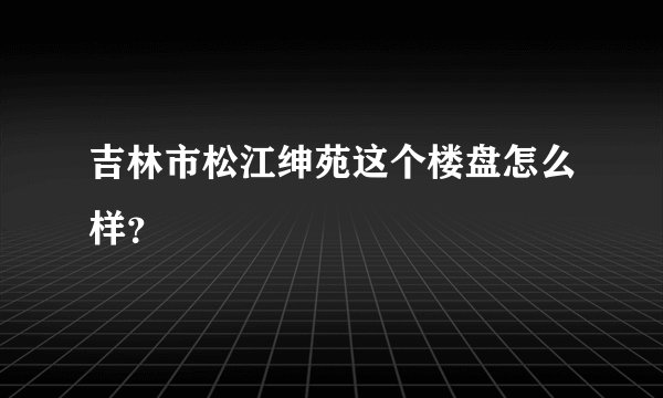 吉林市松江绅苑这个楼盘怎么样？