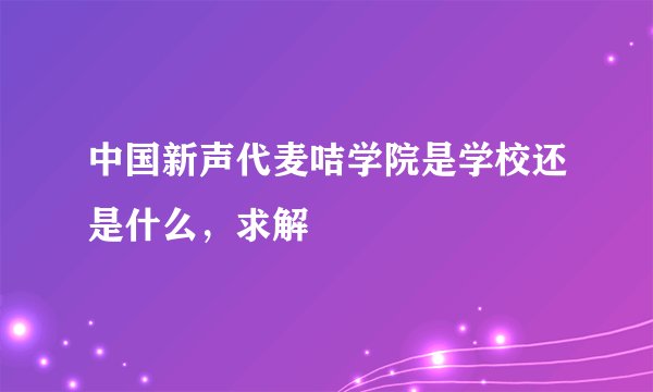 中国新声代麦咭学院是学校还是什么,求解