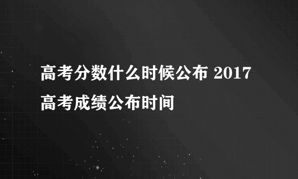高考分数什么时候公布 2017高考成绩公布时间