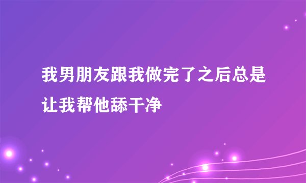 我男朋友跟我做完了之后总是让我帮他舔干净
