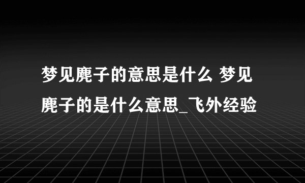 梦见麂子的意思是什么 梦见麂子的是什么意思_飞外经验