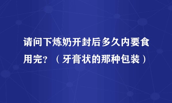 请问下炼奶开封后多久内要食用完？（牙膏状的那种包装）