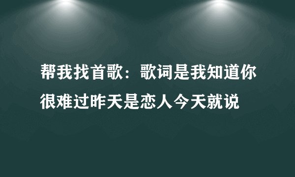 帮我找首歌：歌词是我知道你很难过昨天是恋人今天就说