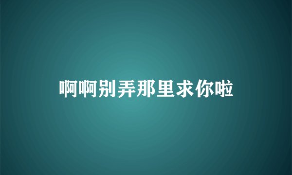 啊啊别弄那里求你啦